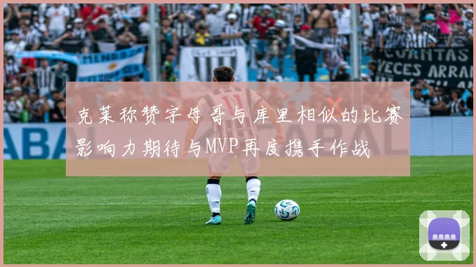 克莱称赞字母哥与库里相似的比赛影响力期待与MVP再度携手作战