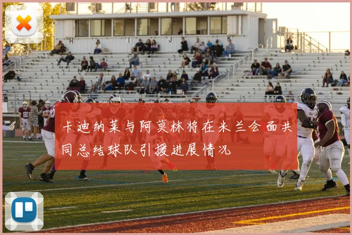 卡迪纳莱与阿莫林将在米兰会面共同总结球队引援进展情况