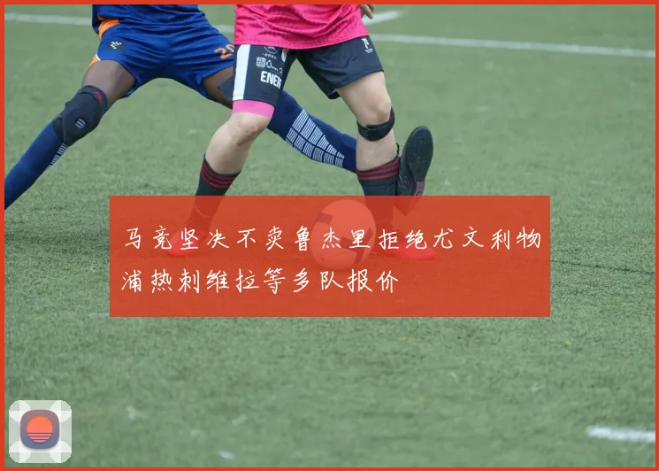 马竞坚决不卖鲁杰里拒绝尤文利物浦热刺维拉等多队报价