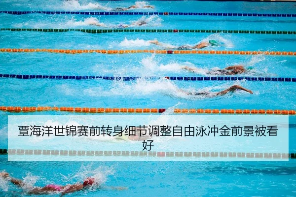 覃海洋世锦赛前转身细节调整自由泳冲金前景被看好