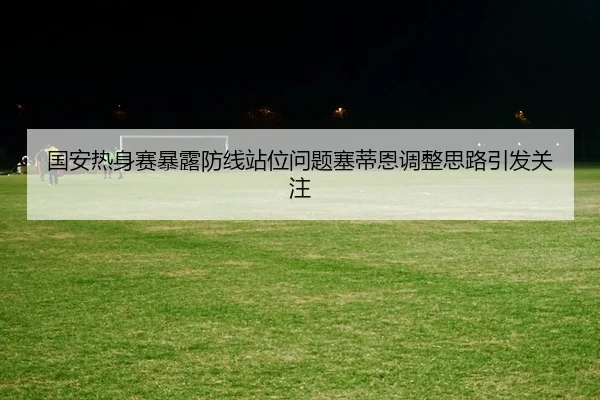 国安热身赛暴露防线站位问题塞蒂恩调整思路引发关注