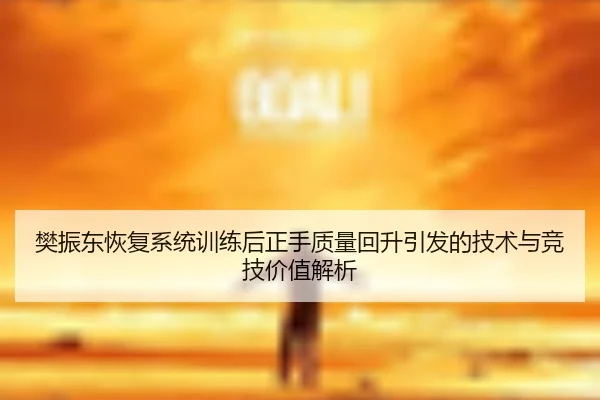樊振东恢复系统训练后正手质量回升引发的技术与竞技价值解析